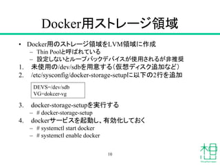 Docker用ストレージ領域
• Docker用のストレージ領域をLVM領域に作成
– Thin Poolと呼ばれている
– 設定しないとループバックデバイスが使用されるが非推奨
1. 未使用の/dev/sdbを用意する（仮想ディスク追加など）
2. /etc/sysconfig/docker-storage-setupに以下の2行を追加
3. docker-storage-setupを実行する
– # docker-storage-setup
4. dockerサービスを起動し、有効化しておく
– # systemctl start docker
– # systemctl enable docker
10
DEVS=/dev/sdb
VG=dokcer-vg
 