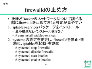 firewalldの止め方
• 後ほどDockerのネットワークについて調べる
際にfirewalldを止めておくと設定が見やすい
1. iptables-servicesパッケージをインストール
– 最小構成だとインストールされない
– # yum install iptables-services
2. systemdの設定を変更し、firewalldを停止・無
効化、iptablesを起動・有効化
– # systemctl stop firewalld
– # systemctl disable firewalld
– # systemctl start iptables
– # systemctl enable iptables
12
参考
 