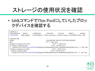 ストレージの使用状況を確認
• lsblkコマンドでThin Poolにしていしたブロッ
クデバイスを確認する
20
# docker ps -a
CONTAINER ID IMAGE COMMAND CREATED STATUS PORTS NAMES
3e1627b55d10 httpd_template "/usr/sbin/httpd -D About a minute ago Up About a minute 0.0.0.0:8080->80/tcp web1
# lsblk /dev/sdb1
NAME MAJ:MIN RM SIZE RO TYPE MOUNTPOINT
sdb1 8:17 0 64G 0 part
├─dokcer--vg-docker--pool_tmeta 253:3 0 68M 0 lvm
│ └─dokcer--vg-docker--pool 253:5 0 38.4G 0 lvm
│ └─docker-253:0-134477219-3e1627b55d102cd04dce24579088cd6ba44765047c1bb909669240cd2de268bc 253:6 0 10G 0 dm
└─dokcer--vg-docker--pool_tdata 253:4 0 38.4G 0 lvm
└─dokcer--vg-docker--pool 253:5 0 38.4G 0 lvm
└─docker-253:0-134477219-3e1627b55d102cd04dce24579088cd6ba44765047c1bb909669240cd2de268bc 253:6 0 10G 0 dm
 