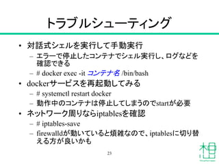 トラブルシューティング
• 対話式シェルを実行して手動実行
– エラーで停止したコンテナでシェル実行し、ログなどを
確認できる
– # docker exec -it コンテナ名 /bin/bash
• dockerサービスを再起動してみる
– # systemctl restart docker
– 動作中のコンテナは停止してしまうのでstartが必要
• ネットワーク周りならiptablesを確認
– # iptables-save
– firewalldが動いていると煩雑なので、iptablesに切り替
える方が良いかも
23
 