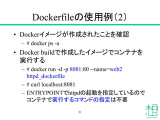 Dockerfileの使用例（2）
• Dockerイメージが作成されたことを確認
– # docker ps -a
• Docker buildで作成したイメージでコンテナを
実行する
– # docker run -d -p 8081:80 --name=web2
httpd_dockerfile
– # curl localhost:8081
– ENTRYPOINTでhttpdの起動を指定しているので
コンテナで実行するコマンドの指定は不要
31
 