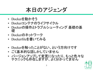本日のアジェンダ
• Dockerを動かそう
• Dockerコンテナのライフサイクル
• Dockerの操作とトラブルシューティング 基礎の基
礎
• Dockerのネットワーク
• Dockerfileを書いてみる
• Dockerを触ったことがない、という方向けです
• ごく基本的な話しかしていません
• バージョンアップして変更になったり、もっと色々な
テクニックも存在しますが、よく分かってません
5
 