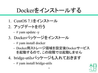 Dockerをインストールする
1. CentOS 7.1をインストール
2. アップデートを行う
– # yum update -y
3. Dockerパッケージをインストール
– # yum install docker
– Docker用ストレージ領域を設定後Dockerサービス
を起動するので、この段階では起動しません
4. bridge-utilsパッケージも入れておきます
– # yum install bridge-utils
9
 