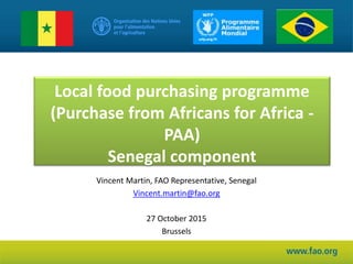 Local food purchasing programme
(Purchase from Africans for Africa -
PAA)
Senegal component
Vincent Martin, FAO Representative, Senegal
Vincent.martin@fao.org
27 October 2015
Brussels
 