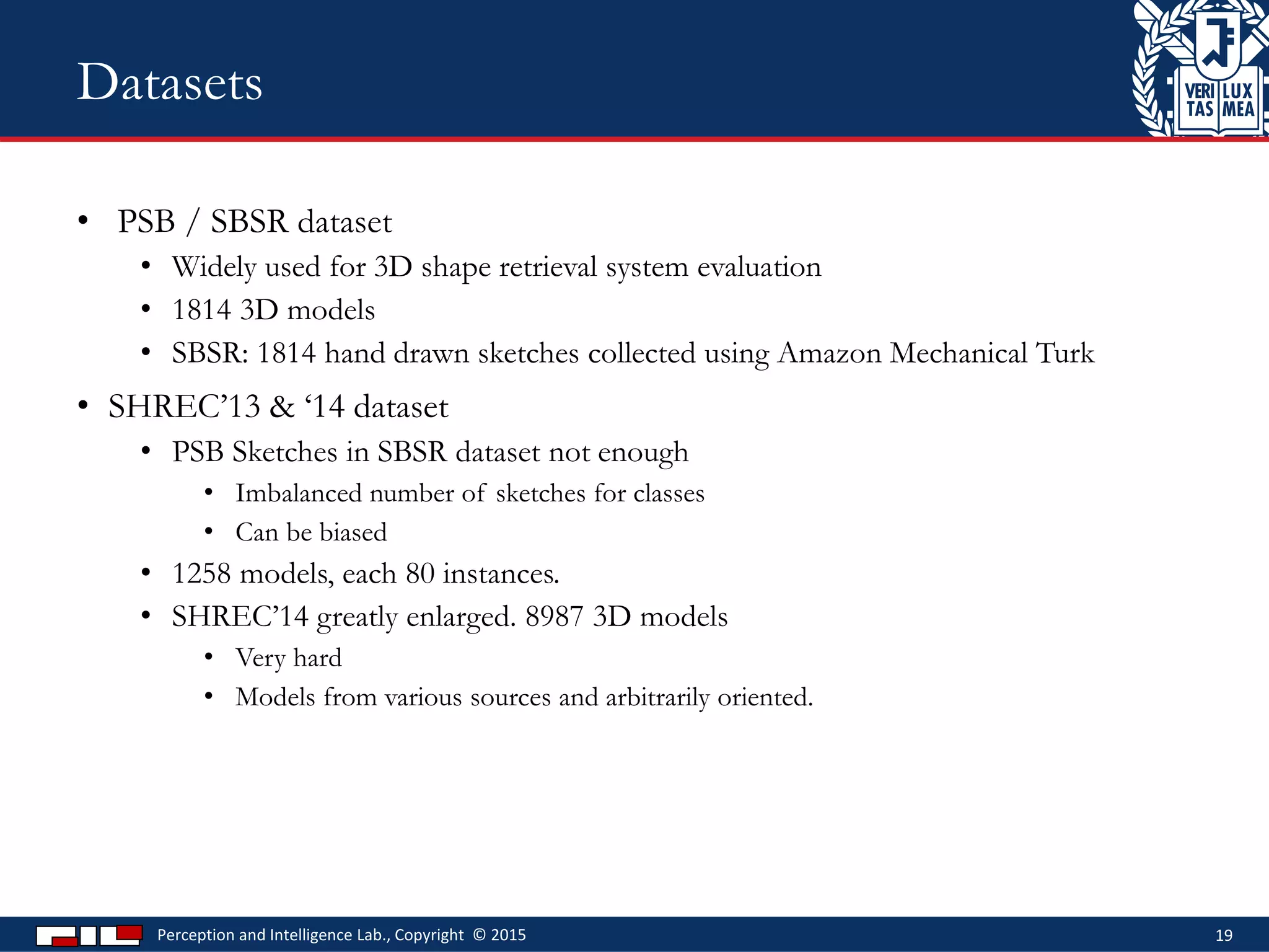 • PSB / SBSR dataset
• Widely used for 3D shape retrieval system evaluation
• 1814 3D models
• SBSR: 1814 hand drawn sketches collected using Amazon Mechanical Turk
• SHREC’13 & ‘14 dataset
• PSB Sketches in SBSR dataset not enough
• Imbalanced number of sketches for classes
• Can be biased
• 1258 models, each 80 instances.
• SHREC’14 greatly enlarged. 8987 3D models
• Very hard
• Models from various sources and arbitrarily oriented.
Perception and Intelligence Lab., Copyright © 2015 19
Datasets
 
