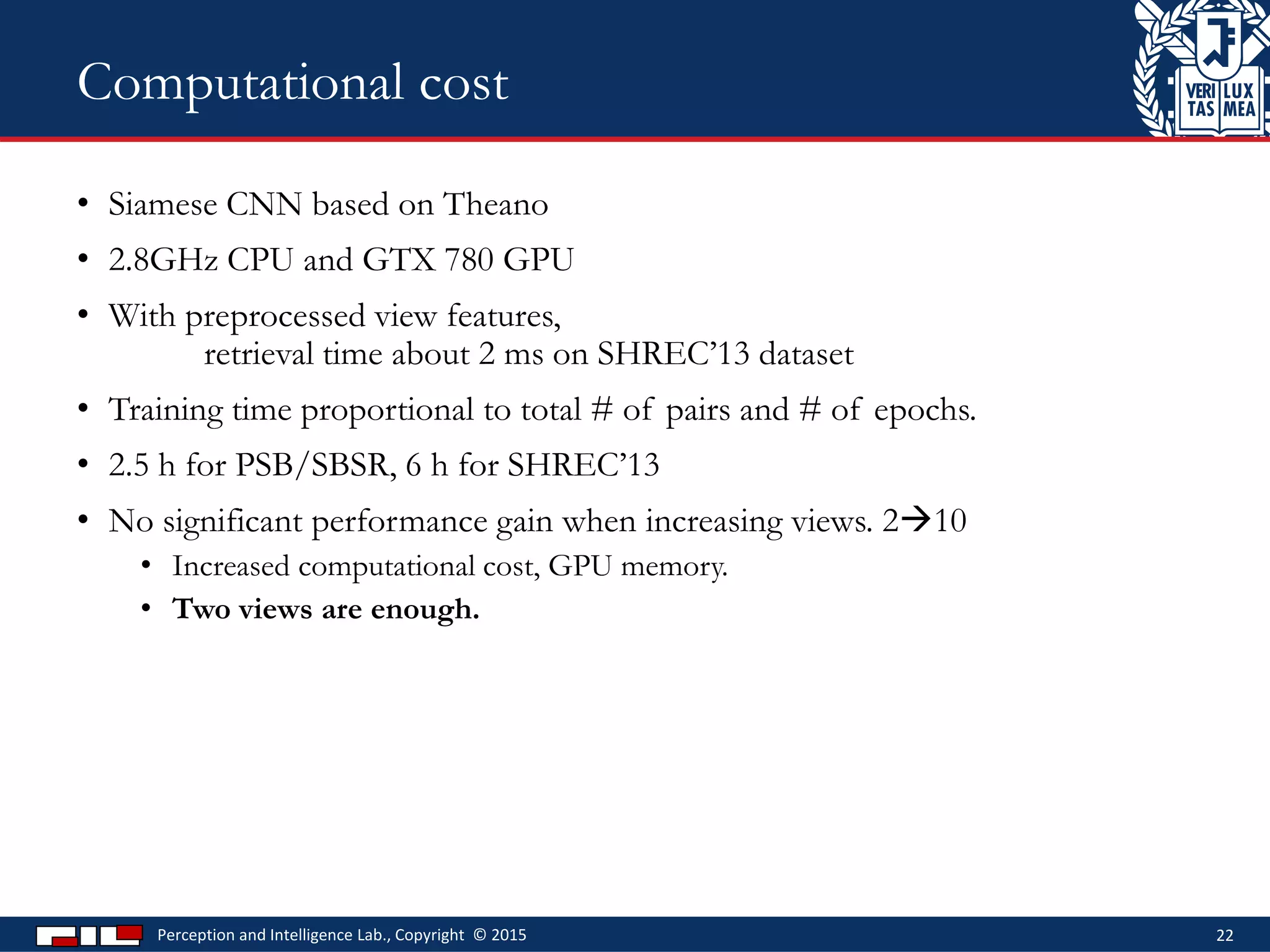 • Siamese CNN based on Theano
• 2.8GHz CPU and GTX 780 GPU
• With preprocessed view features,
retrieval time about 2 ms on SHREC’13 dataset
• Training time proportional to total # of pairs and # of epochs.
• 2.5 h for PSB/SBSR, 6 h for SHREC’13
• No significant performance gain when increasing views. 210
• Increased computational cost, GPU memory.
• Two views are enough.
Perception and Intelligence Lab., Copyright © 2015 22
Computational cost
 