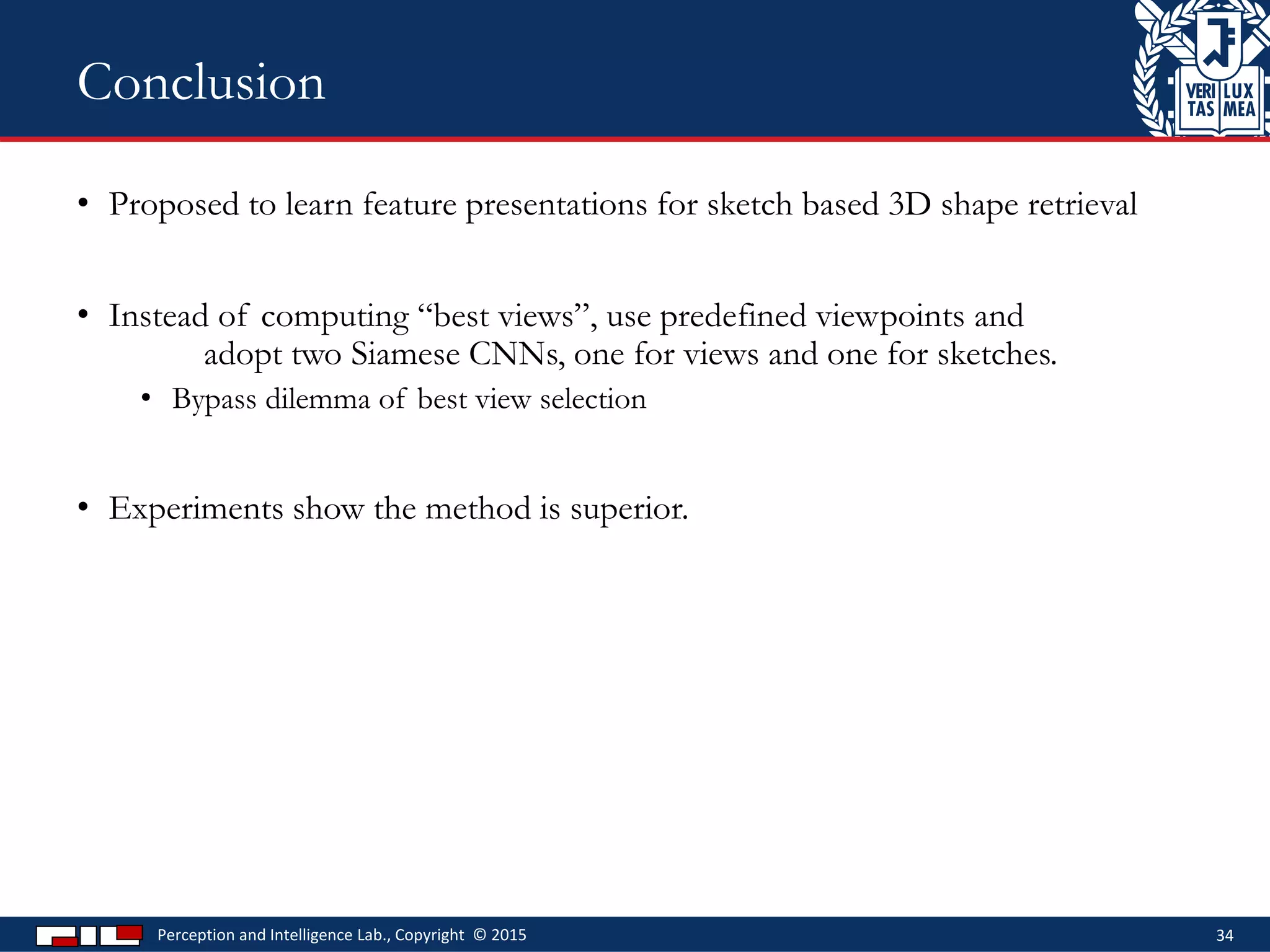 • Proposed to learn feature presentations for sketch based 3D shape retrieval
• Instead of computing “best views”, use predefined viewpoints and
adopt two Siamese CNNs, one for views and one for sketches.
• Bypass dilemma of best view selection
• Experiments show the method is superior.
Perception and Intelligence Lab., Copyright © 2015 34
Conclusion
 