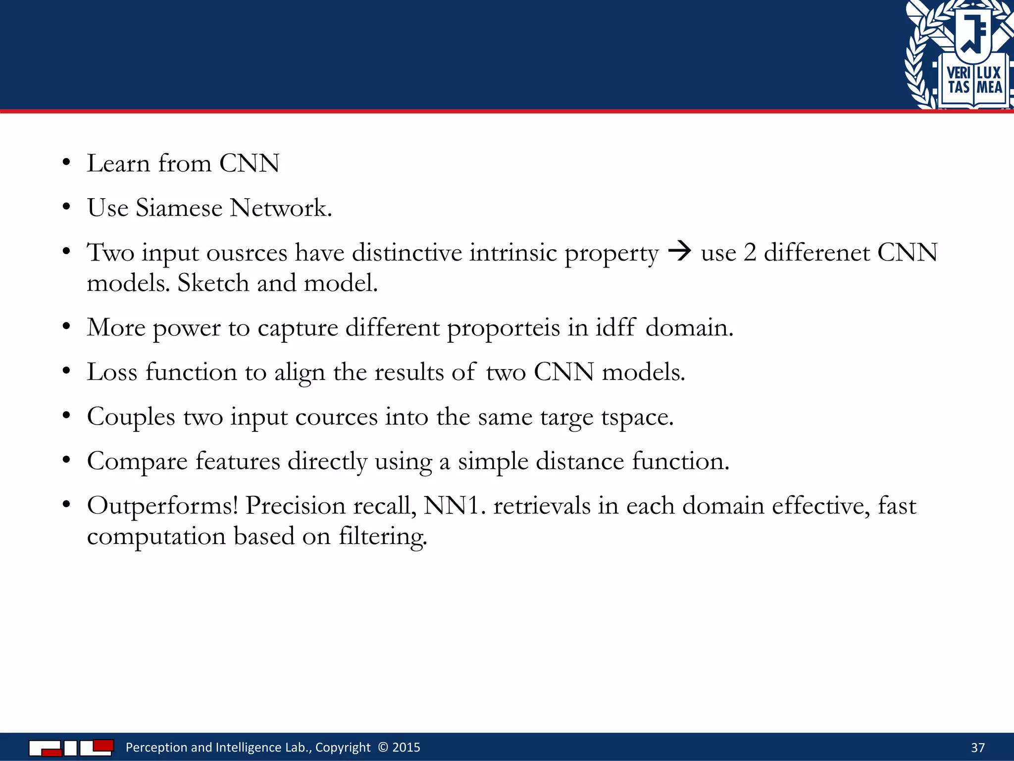 • Learn from CNN
• Use Siamese Network.
• Two input ousrces have distinctive intrinsic property  use 2 differenet CNN
models. Sketch and model.
• More power to capture different proporteis in idff domain.
• Loss function to align the results of two CNN models.
• Couples two input cources into the same targe tspace.
• Compare features directly using a simple distance function.
• Outperforms! Precision recall, NN1. retrievals in each domain effective, fast
computation based on filtering.
Perception and Intelligence Lab., Copyright © 2015 37
 