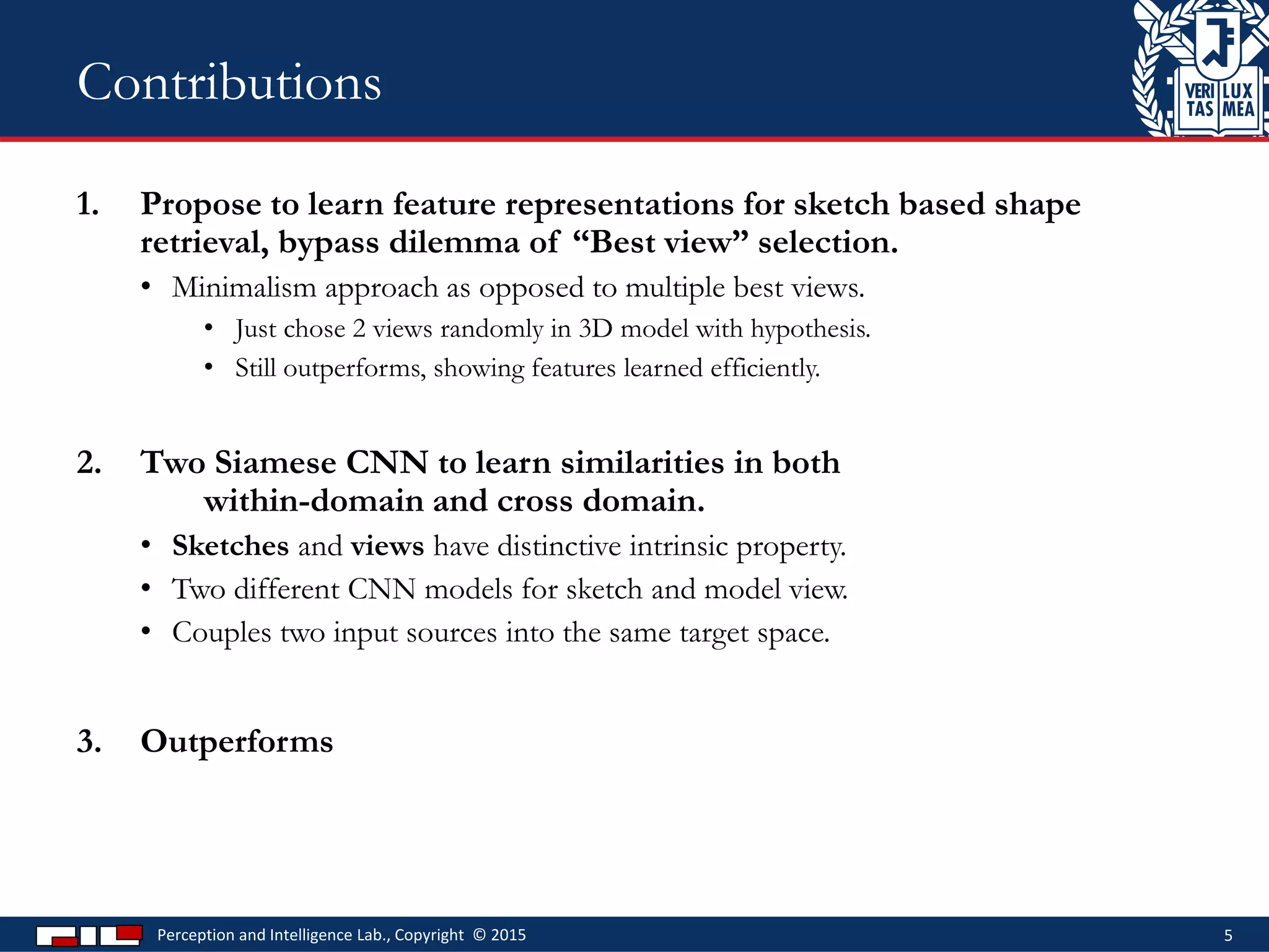 1. Propose to learn feature representations for sketch based shape
retrieval, bypass dilemma of “Best view” selection.
• Minimalism approach as opposed to multiple best views.
• Just chose 2 views randomly in 3D model with hypothesis.
• Still outperforms, showing features learned efficiently.
2. Two Siamese CNN to learn similarities in both
within-domain and cross domain.
• Sketches and views have distinctive intrinsic property.
• Two different CNN models for sketch and model view.
• Couples two input sources into the same target space.
3. Outperforms
Perception and Intelligence Lab., Copyright © 2015 5
Contributions
 