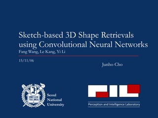 Perception and Intelligence Laboratory
Seoul
National
University
Sketch-based 3D Shape Retrievals
using Convolutional Neural Networks
Fang Wang, Le Kang, Yi Li
Junho Cho
15/11/06
 