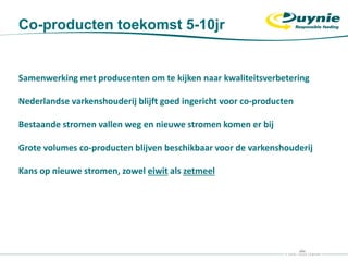 Co-producten toekomst 5-10jr
Samenwerking met producenten om te kijken naar kwaliteitsverbetering
Nederlandse varkenshouderij blijft goed ingericht voor co-producten
Bestaande stromen vallen weg en nieuwe stromen komen er bij
Grote volumes co-producten blijven beschikbaar voor de varkenshouderij
Kans op nieuwe stromen, zowel eiwit als zetmeel
 