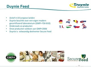 • Actief in 8 Europese landen
• Duynie beschikt over een eigen modern
gecertificeerd laboratorium (GMP+ FSA B10)
• Onderzoek co-producten
• Onze producten voldoen aan GMP+2006
• Duynie is volwaardig deelnemer Secure Feed
Duynie Feed
 