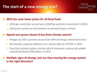 © OECD/IEA 2015
The start of a new energy era?
 2015 has seen lower prices for all fossil fuels
 Oil & gas could face second year of falling upstream investment in 2016
 Coal prices remain at rock-bottom as demand slows in China
 Signals turn green ahead of key Paris climate summit
 Pledges of 150+ countries account for 90% of energy-related emissions
 Renewables capacity additions at a record-high of 130 GW in 2014
 Fossil-fuel subsidy reform, led by India & Indonesia, reduces the global
subsidy bill below $500 billion in 2014
 Multiple signs of change, but are they moving the energy system
in the right direction?
 
