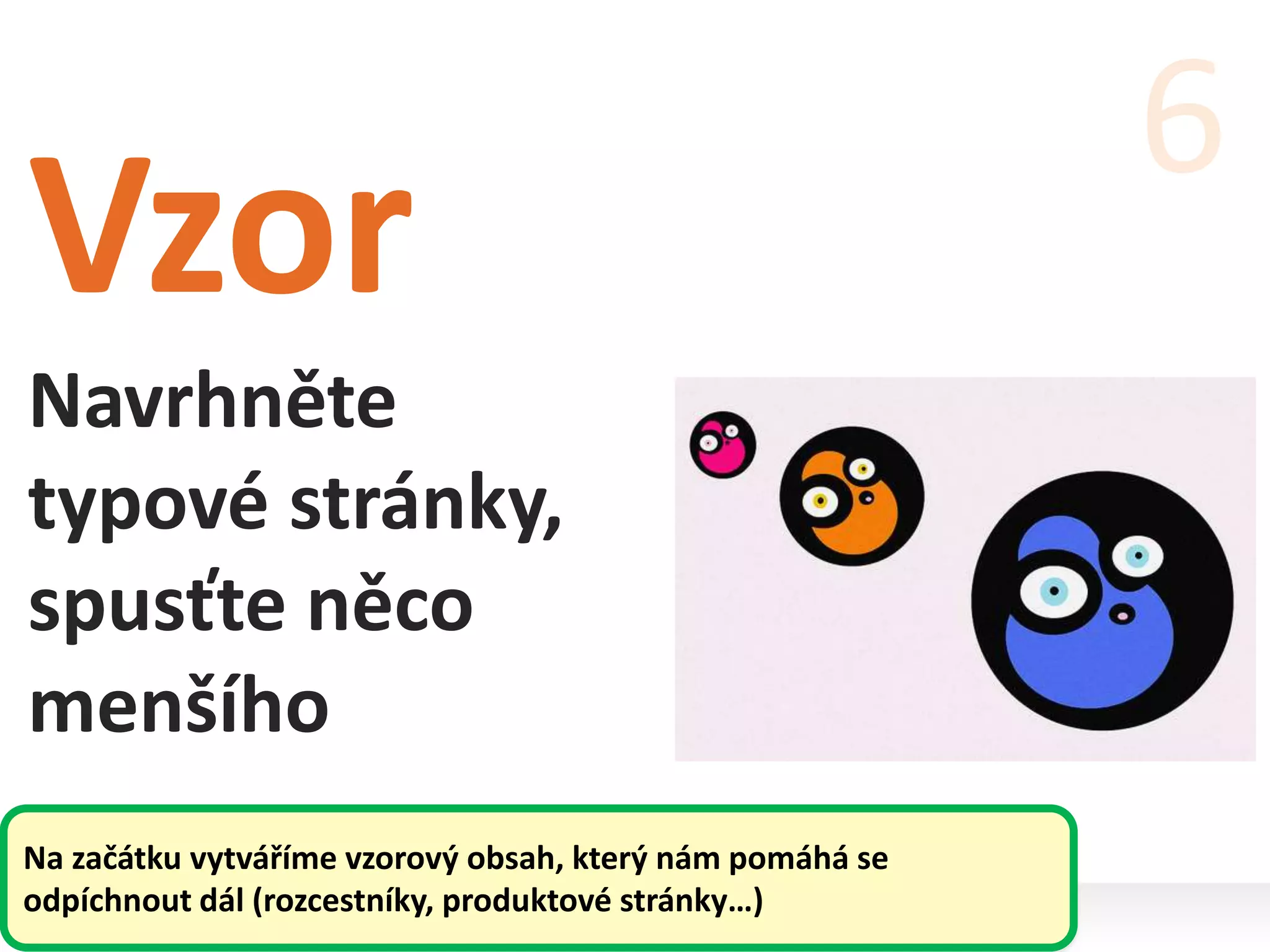 Vzor
Navrhněte
typové stránky,
spusťte něco
menšího
6
Na začátku vytváříme vzorový obsah, který nám pomáhá se
odpíchnout dál (rozcestníky, produktové stránky…)
 