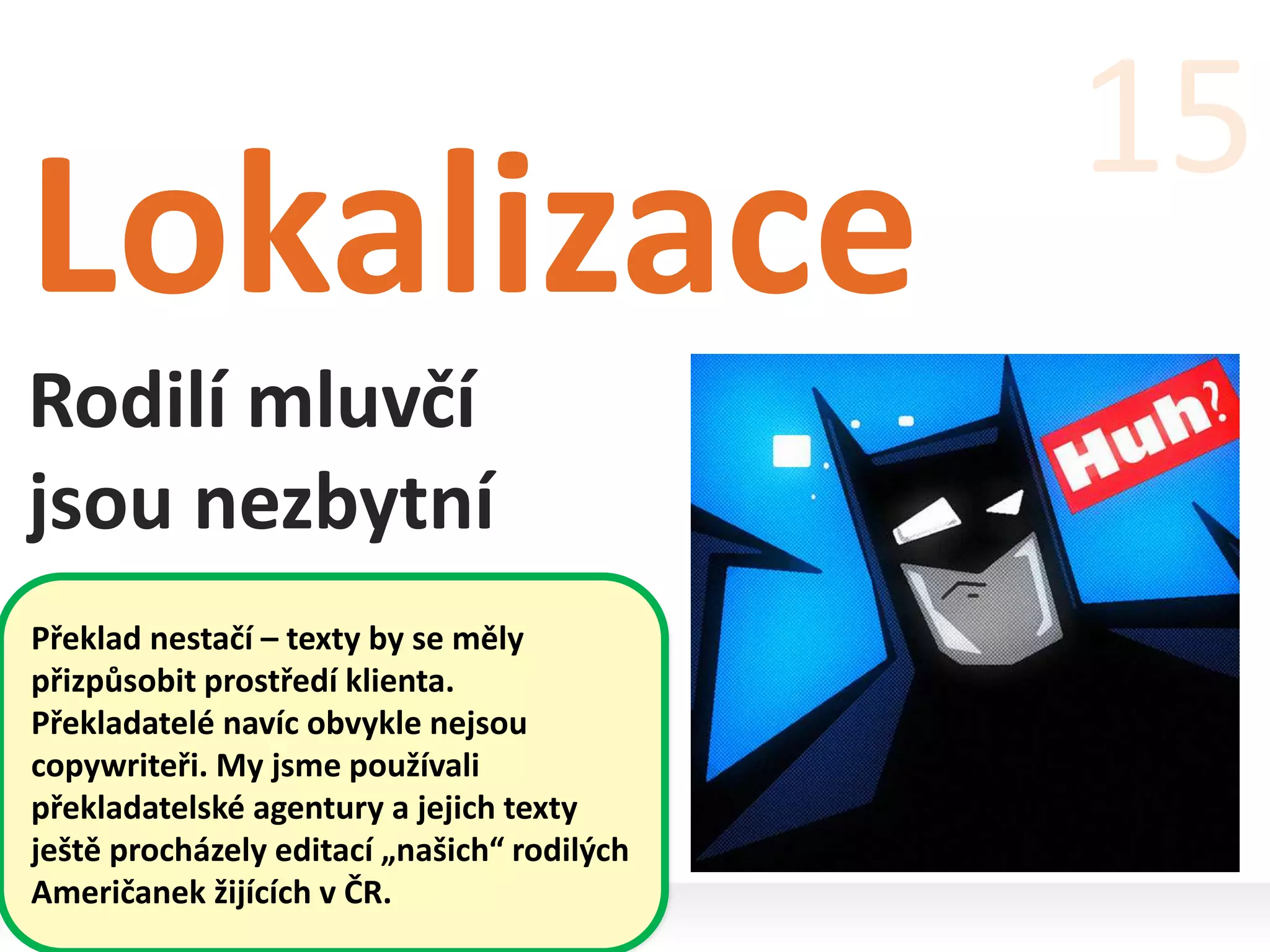 Lokalizace
Rodilí mluvčí
jsou nezbytní
15
Překlad nestačí – texty by se měly
přizpůsobit prostředí klienta.
Překladatelé navíc obvykle nejsou
copywriteři. My jsme používali
překladatelské agentury a jejich texty
ještě procházely editací „našich“ rodilých
Američanek žijících v ČR.
 