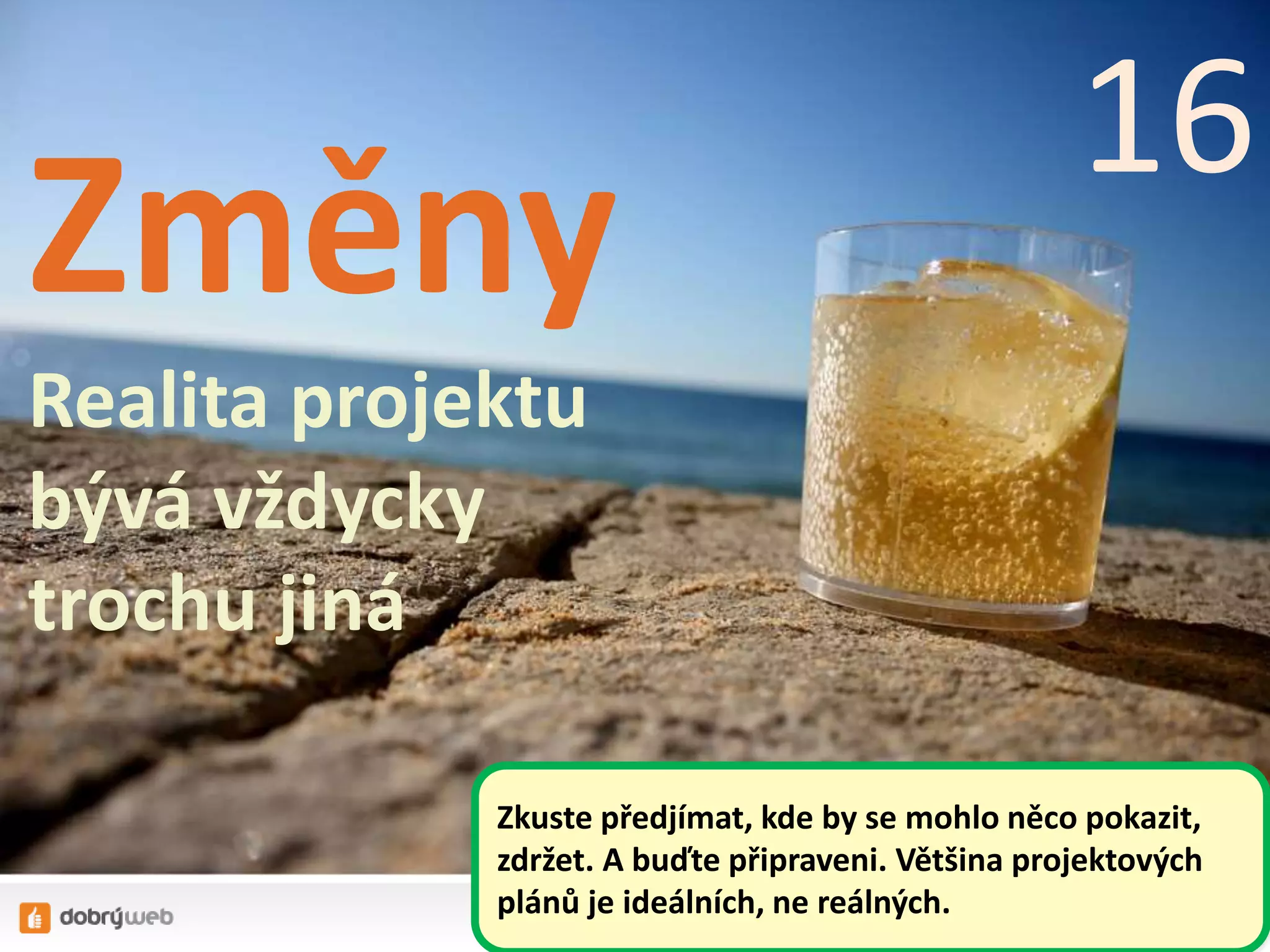 Změny
Realita projektu
bývá vždycky
trochu jiná
16
Zkuste předjímat, kde by se mohlo něco pokazit,
zdržet. A buďte připraveni. Většina projektových
plánů je ideálních, ne reálných.
 