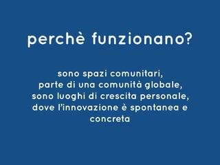 sono spazi comunitari,
parte di una comunità globale,
sono luoghi di crescita personale,
dove l’innovazione è spontanea e
concreta
perchè funzionano?
 