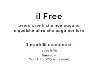 il Free
avere clienti che non pagano 
e qualche altro che paga per loro
3 modelli economici:
pubblicità
freemium 
“bait & hook” (esca e amo)
 