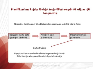 Planifikoni me kujdes lëvizjet tuaja fillestare për të krijuar një
ton pozitiv.
Negocimi është aq për të ndëgjuar dhe observuar sa është për të folur.
Observoni sinjale
jo-verbale
Ndëgjoni se si
e thojnë atë
Ndëgjoni çka ka pala
tjetër për të thënë
Gjuha trupore
Kryqëzimi i duarve dhe këmbëve tregon mbrojtshmëri
Mbështetja mbrapa në karrikë shprehë mërzitje
Management Development Associates LLC
 