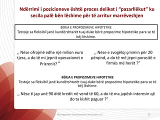 Ndërrimi i pozicioneve është proces delikat i “pazarllëkut” ku
secila palë bën lëshime për të arritur marrëveshjen
BËRJA E PROPOZIMEVE HIPOTETIKE
Testoje sa fleksibil janë kundërshtarët tuaj duke bërë propozime hipotetike para se të
bëj lëshime.
,, Nëse ofrojmë edhe një milion euro
tjera, a do të mi jepnit operacionet e
Prizrenit? ”
,, Nëse e zvogëloj çmimin për 20
përqind, a do të më jepni porositë e
firmës më herët ?”
,, Nëse ti jap unë 90 ditë kredit në vend të 60, a do të ma japësh interesin që
do ta kishit paguar ?”
BËRJA E PROPOZIMEVE HIPOTETIKE
Testoje sa fleksibil janë kundërshtarët tuaj duke bërë propozime hipotetike para se të
bëj lëshime.
Management Development Associates LLC 22
 