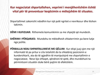Kur negociatat shpartallohen, veprimi i menjëherëshëm është
vital për të preventuar keqësimin e mëtejshëm të situates.
Shpartallimet zakonisht ndodhin kur një palë ngritet e nevrikosur dhe lëshon
takimin.
DËMI I KUFIZUAR: Rithemelo komunikimin sa me shpejtë që mundesh.
SHËRIMI I PËRQARJES: Mundohu te mbledhesh shkaterrimin pa bere lutje
nga jashte.
PËRBALLJA NDAJ SHPARTALLIMEVE ME QËLLIM: Kur ekipi juaj vjen me një
informatë të pa pritur e cila totalisht do ta shkatëroj pozicionin e
kundershtarit, ata do të zgjedhin të manipulojnë me shpartallimin e
negociatave. Nese kjo shfaqet, qëndroni të qetë, dhe mundohuni ta
përmirësoni situatën duke bërë pajtim të efektshëm.
Management Development Associates LLC 25
 