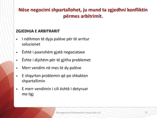 Nëse negocimi shpartallohet, ju mund ta zgjedhni konfliktin
përmes arbitrimit.
ZGJEDHJA E ARBITRARIT
• I ndihmon të dyja palëve për të arritur
solucionet
• Është i paanshëm gjatë negociatave
• Ështe i dijshëm për të gjitha problemet
• Merr vendim në mes të dy palëve
• E shqyrton problemin që po shkakton
shpartallimin
• E merr vendimin i cili është i detyruar
me ligj
Management Development Associates LLC 27
 