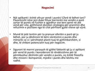 • Një aplikanti i është ofruar vendi i punës! Çfarë të bëhet tani?
Pavarësisht nëse jeni duke filluar karrierën me vendin e parë
zyrtar të punës në fushën e zgjedhur ose keni qenë në atë
vend për vite, gjithmonë ekziston strategjia për pranimin dhe
refuzimin e pozitave nga të cilat përfitoni gjatë viteve që vijnë.
• Mund të jetë tentim për ta pranuar ofertën e parë që ju
bëhet, por ju dëshironi të bëni vlerësimin e punës dhe
mënyrës se si i përshtatet planit tuaj të gjithmbarshëm, si
dhe, të shikoni potencialin tuaj për negocim.
• Siguroni të merrni parasysh të gjithë faktorët që ju si aplikant
për vend të punës i konsideroni të rëndësishme për të
përmbushur dëshirën për vendin e punës, siç është filozofia
dhe misioni i kompanisë, mjedisi i punës dhe kështu me
radhë.
Negocimi
Management Development Associates LLC 29
 