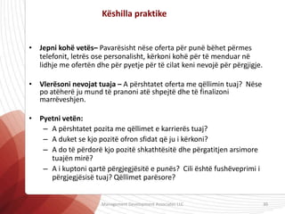 • Jepni kohë vetës– Pavarësisht nëse oferta për punë bëhet përmes
telefonit, letrës ose personalisht, kërkoni kohë për të menduar në
lidhje me ofertën dhe për pyetje për të cilat keni nevojë për përgjigje.
• Vlerësoni nevojat tuaja – A përshtatet oferta me qëllimin tuaj? Nëse
po atëherë ju mund të pranoni atë shpejtë dhe të finalizoni
marrëveshjen.
• Pyetni vetën:
– A përshtatet pozita me qëllimet e karrierës tuaj?
– A duket se kjo pozitë ofron sfidat që ju i kërkoni?
– A do të përdorë kjo pozitë shkathtësitë dhe përgatitjen arsimore
tuajën mirë?
– A i kuptoni qartë përgjegjësitë e punës? Cili është fushëveprimi i
përgjegjësisë tuaj? Qëllimet parësore?
Këshilla praktike
Management Development Associates LLC 30
 
