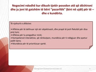 Negocimi ndodhë kur dikush tjetër posedon atë që dëshironi
dhe ju jeni të gatshëm të bëni “pazarllëk” (bini në ujdi) për të –
dhe e kundërta.
Të njohurit e aftësive:
Aftësia për të definuar një sër objektivash, dhe prapë të jesh fleksibil për disa
prej tyre;
Aftësia për tu pregaditur mirë;
Kompetencë interaktive, që nënkutpon, mundësia për ti ndëgjuar dhe pyetur
palët tjera;
Mundësia për të prioritizuar qartë.
Management Development Associates LLC 4
 