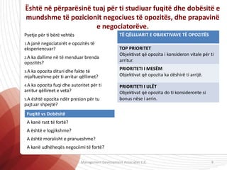 Është në përparësinë tuaj për ti studiuar fuqitë dhe dobësitë e
mundshme të pozicionit negociues të opozitës, dhe prapavinë
e negociatorëve.
Pyetje për ti bërë vehtës
1.A janë negociatorët e opozitës të
eksperiencuar?
2.A ka dallime në të menduar brenda
opozitës?
3.A ka opozita dituri dhe fakte të
mjaftueshme për ti arritur qëllimet?
4.A ka opozita fuqi dhe autoritet për ti
arritur qëllimet e veta?
5.A është opozita ndër presion për tu
pajtuar shpejtë?
TË QËLLUARIT E OBJEKTIVAVE TË OPOZITËS
TOP PRIORITET
Objektivat që opozita i konsideron vitale për ti
arritur.
PRIORITETI I MESËM
Objektivat që opozita ka dëshirë ti arrijë.
PRIORITETI I ULËT
Objektivat që opozita do ti konsideronte si
bonus nëse i arrin.
Fuqitë vs Dobësitë
A kanë rast të fortë?
A është e logjikshme?
A është moralisht e pranueshme?
A kanë udhëheqës negociimi të fortë?
Management Development Associates LLC 9
 