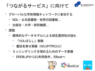 「つながるサービス」に向けて
• グローバルな学術情報ネットワークに参加する
• NDL・公共図書館・世界の図書館…
• 出版社・大学・研究機関…
• 課題
• 標準的なデータモデルによる相互運用性の強化
• 「VOLばらし」実験
• 書誌名寄せ実験（NC/JP/TRC/LC）
• ミッシングリンクを埋めるためのデータ整備
• ERDB-JPからEJ利用条件、EBookへ
 