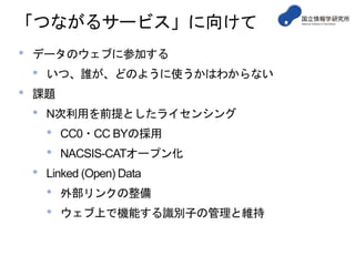 「つながるサービス」に向けて
• データのウェブに参加する
• いつ、誰が、どのように使うかはわからない
• 課題
• N次利用を前提としたライセンシング
• CC0・CC BYの採用
• NACSIS-CATオープン化
• Linked (Open) Data
• 外部リンクの整備
• ウェブ上で機能する識別子の管理と維持
 