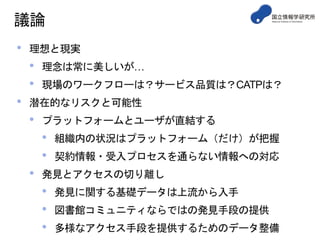 議論
• 理想と現実
• 理念は常に美しいが…
• 現場のワークフローは？サービス品質は？CATPは？
• 潜在的なリスクと可能性
• プラットフォームとユーザが直結する
• 組織内の状況はプラットフォーム（だけ）が把握
• 契約情報・受入プロセスを通らない情報への対応
• 発見とアクセスの切り離し
• 発見に関する基礎データは上流から入手
• 図書館コミュニティならではの発見手段の提供
• 多様なアクセス手段を提供するためのデータ整備
 