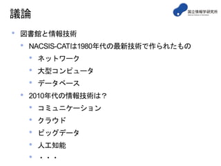 議論
• 図書館と情報技術
• NACSIS-CATは1980年代の最新技術で作られたもの
• ネットワーク
• 大型コンピュータ
• データベース
• 2010年代の情報技術は？
• コミュニケーション
• クラウド
• ビッグデータ
• 人工知能
• ・・・
 