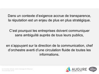 Dans un contexte d’exigence accrue de transparence,
la réputation est un enjeu de plus en plus stratégique.
C’est pourquoi les entreprises doivent communiquer
sans ambiguïté auprès de tous leurs publics,
en s’appuyant sur la direction de la communication, chef
d’orchestre averti d’une circulation fluide de toutes les
informations.
Le nouveau dircom, entre message et influence
19 novembre 2015
 