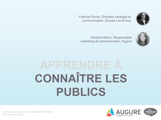 Le nouveau dircom, entre message et influence
19 novembre 2015
APPRENDRE À
CONNAÎTRE LES
PUBLICS
Fabrice Février, Directeur stratégie et
communication, Groupe Les Echos
Caroline Baron, Responsable
marketing et communication, Augure
 