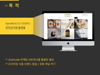 Agreable&Co.가운영하는
전자상거래 플랫폼
(1)	
  	
  SHOPLINK	
  마케팅 네트워크를 활용한 홍보
(2) 프리미엄 식품 브랜드 발굴 /	
  유통 채널 추가	
  
[1] 목 적
	
  
	
  
 