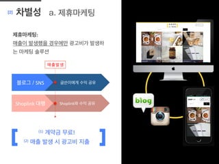 a. 제휴마케팅[2] 차별성
	
  
제휴마케팅:	
  
매출이 발생했을 경우에만 광고비가 발생하
는 마케팅 솔루션
(1)	
  	
  계약금 무료!	
  
(2)	
  	
  매출 발생 시 광고비 지출	
  
글쓴이에게 수익 공유 	
  블로그 / SNS	
  
Shoplink와 수익 공유	
  Shoplink	
  대행	
  
매출발생	
  
 