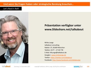 Und wenn Sie Fragen haben oder strategische Beratung brauchen…
Präsentation verfügbar unter
www.Slideshare.net/talkabout
Mirko Lange
talkabout consulting
Rablstr. 37, 81669 München
Telefon: 0177 – 27 40 778
E-Mail: MLange@talkabout.de
Google+: www.mirkolange.de
Twitter: https://twitter.com/talkabout
Facebook: http://www.facebook.com/talkaboutpr
Samstag, 14. November 2015 copyright talkabout, Mirko Lange, alle Rechte vorbehalten 133
Let‘s Rock‘n Roll!
 