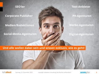 Und alle wollen dabei sein und wissen exklusiv, wie es geht!
Samstag, 14. November 2015 copyright talkabout consulting (alle Rechte vorbehalten) 6
SEO‘ler
Corporate Publisher
Tool-Anbieter
PR-Agenturen
Werbe-Agenturen
Digital-Agenturen
Medien/Redaktionen
Social-Media-Agenturen
 