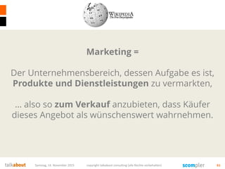 Samstag, 14. November 2015 copyright talkabout consulting (alle Rechte vorbehalten) 61
Marketing =
Der Unternehmensbereich, dessen Aufgabe es ist,
Produkte und Dienstleistungen zu vermarkten,
… also so zum Verkauf anzubieten, dass Käufer
dieses Angebot als wünschenswert wahrnehmen.
 