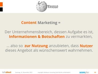 Samstag, 14. November 2015 copyright talkabout consulting (alle Rechte vorbehalten) 62
Marketing =
Der Unternehmensbereich, dessen Aufgabe es ist,
Produkte und Dienstleistungen zu vermarkten,
… also so zum Verkauf anzubieten, dass Käufer
dieses Angebot als wünschenswert wahrnehmen.
Informationen & Botschaften
zur Nutzung
Content
Nutzer
 