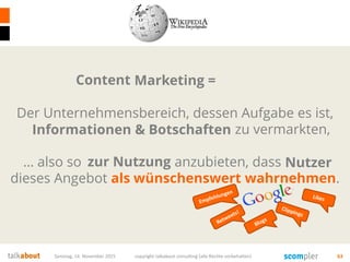 Samstag, 14. November 2015 copyright talkabout consulting (alle Rechte vorbehalten) 63
Marketing =
Der Unternehmensbereich, dessen Aufgabe es ist,
Produkte und Dienstleistungen zu vermarkten,
… also so zum Verkauf anzubieten, dass Käufer
dieses Angebot als wünschenswert wahrnehmen.
Informationen & Botschaften
zur Nutzung
Content
Nutzer
 