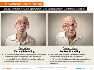 Eine wichtige Unterscheidung
Großer Unterschied zw. operativem und strategischem Content Markteting
Samstag, 14. November 2015
copyright talkabout consulting (le Rechte vorbehalten)
)
69
Strategisches
Content Marketing
• Eine langfristige Strategie zur Befriedigung der
Informations-Bedürfnisse und Erwartungen
• … mit dem Ziel, (auch) strategische Marketingziele zu
erreichen wie Markenführung, Reputation und
Reichweite..
Operatives
Content Marketing
• Das Erstellen und Verbreiten von einzelnem, attraktivem
Content wie Filmen, Whitepaper, oder Infografiken
• … mit dem Ziel, einzelne Marketing- und Vertriebsziele zu
erreichen wie Traffic, SEO, Leads
 