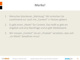 Merke!
1. Menschen blockieren „Werbung“. Wir erreichen Sie
zunehmend nur noch mit „Content“ (= Nutzen geben)
2. Es gibt einen „Markt“ für Content. Das heißt es gibt ein
Angebot und eine Nachfrage und es gibt Wettbewerb.
3. Wir müssen „Content“ als ein „Produkt“ verstehen, dass sich
„im Markt“ bewähren muss!
Samstag, 14. November 2015 copyright talkabout, Mirko Lange, alle Rechte vorbehalten 72
 