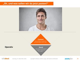 Samstag, 14. November 2015 copyright talkabout, Mirko Lange, alle Rechte vorbehalten 75
„Äh, und was sollen wir da jetzt posten?“
Content
„Was schreibe ich eigentlich?
Cat-Content geht immer, oder?“
Kanal
„Wir müssen auf Facebook!
Google+ machen wir
erst später!“
Operativ
 