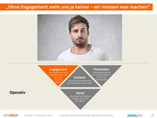 Samstag, 14. November 2015 copyright talkabout, Mirko Lange, alle Rechte vorbehalten 77
„Ohne Engagement sieht uns ja keiner – wir müssen was machen!“
Content
„Was schreibe ich eigentlich?
Cat-Content geht immer, oder?“
Kanal
„Wir müssen auf Facebook!
Google+ machen wir
erst später!“
Engagement
„Wie steigere ich meine
Interaktionsrate? Und
was, wenn
jemand
fragt?“
Promotion
„Und wie gewinnen wir
nun die Fans? Machen
wir doch ein
Gewinnspiel!“
Operativ
 