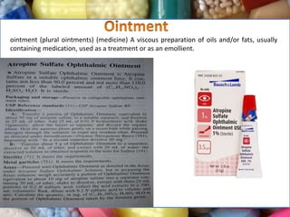 ointment (plural ointments) (medicine) A viscous preparation of oils and/or fats, usually
containing medication, used as a treatment or as an emollient.
 