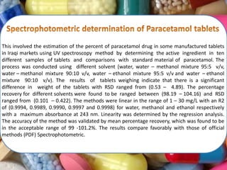 This involved the estimation of the percent of paracetamol drug in some manufactured tablets
in Iraqi markets using UV spectroscopy method by determining the active ingredient in ten
different samples of tablets and comparisons with standard material of paracetamol. The
process was conducted using different solvent (water, water – methanol mixture 95:5 v/v,
water – methanol mixture 90:10 v/v, water – ethanol mixture 95:5 v/v and water – ethanol
mixture 90:10 v/v). The results of tablets weighing indicate that there is a significant
difference in weight of the tablets with RSD ranged from (0.53 – 4.89). The percentage
recovery for different solvents were found to be ranged between (98.19 – 104.16) and RSD
ranged from (0.101 – 0.422). The methods were linear in the range of 1 – 30 mg/L with an R2
of (0.9994, 0.9989, 0.9990, 0.9997 and 0.9998) for water, methanol and ethanol respectively
with a maximum absorbance at 243 nm. Linearity was determined by the regression analysis.
The accuracy of the method was validated by mean percentage recovery, which was found to be
in the acceptable range of 99 ‐101.2%. The results compare favorably with those of official
methods (PDF) Spectrophotometric.
 