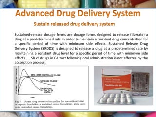 Sustained-release dosage forms are dosage forms designed to release (liberate) a
drug at a predetermined rate in order to maintain a constant drug concentration for
a specific period of time with minimum side effects. Sustained Release Drug
Delivery System (SRDDS) is designed to release a drug at a predetermined rate by
maintaining a constant drug level for a specific period of time with minimum side
effects. ... SR of drugs in GI tract following oral administration is not affected by the
absorption process.
 
